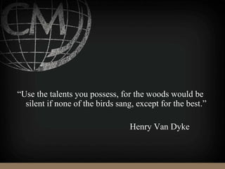 “Use the talents you possess, for the woods would be
silent if none of the birds sang, except for the best.”
Henry Van Dyke
 