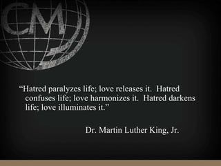 “Hatred paralyzes life; love releases it. Hatred
confuses life; love harmonizes it. Hatred darkens
life; love illuminates it.”
Dr. Martin Luther King, Jr.
 