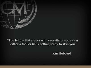 “The fellow that agrees with everything you say is
either a fool or he is getting ready to skin you.”
Kin Hubbard
 