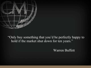 “Only buy something that you’d be perfectly happy to
hold if the market shut down for ten years.”
Warren Buffett
 