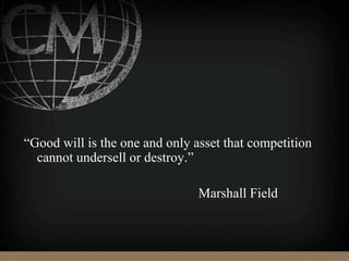 “Good will is the one and only asset that competition
cannot undersell or destroy.”
Marshall Field
 