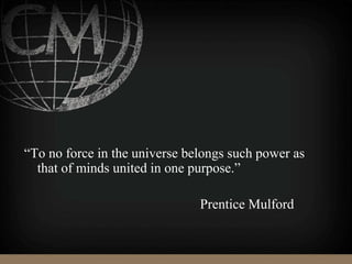 “To no force in the universe belongs such power as
that of minds united in one purpose.”
Prentice Mulford
 