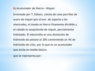 b) Acumulador de Hierro – Níquel. 
Inventado por T. Edison, consta de unas parrillas de 
acero de níquel que sirven de soporte a los 
electrodos, el ánodo es hierro finamente dividido y 
el cátodo es sesquióxido de níquel, parcialmente 
hidratado. El electrolito es una disolución de 
hidróxido de potasio al 20% conteniendo un 4% de 
hidróxido de Litio, por lo que es un acumulador 
que actúa en medio básico. 
que se representa por: 
 