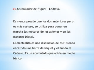 c) Acumulador de Níquel – Cadmio. 
Es menos pesado que los dos anteriores pero 
es más costoso, se utiliza para poner en 
marcha los motores de los aviones y en los 
motores Diesel. 
El electrolito es una disolución de KOH siendo 
el cátodo una barra de Níquel y el ánodo el 
Cadmio. Es un acumulado que actúa en medio 
básico. 
 