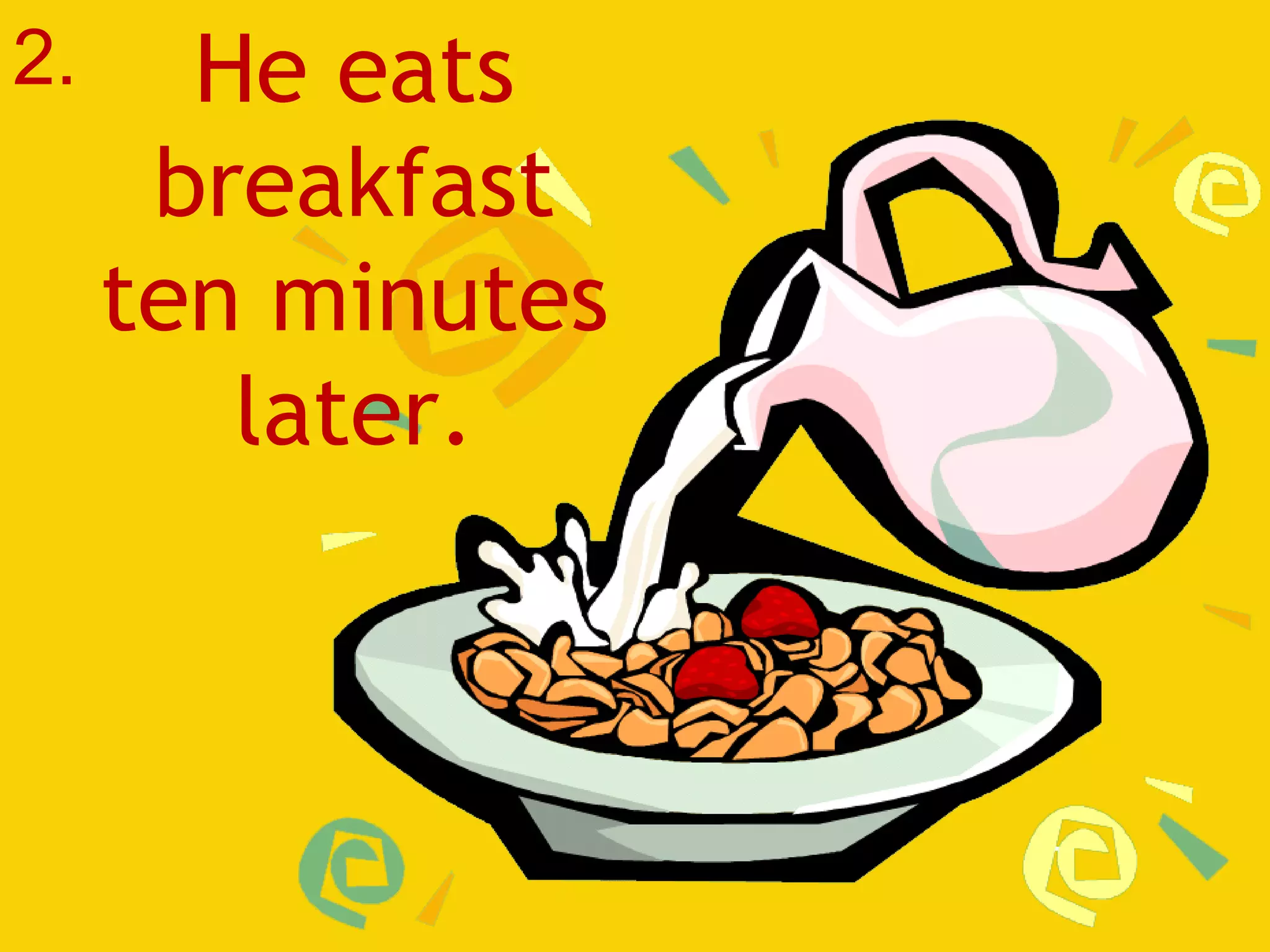 He eats breakfast ten minutes later. 2. 