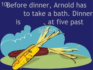 10. Before dinner, Arnold has  to take a bath. Dinner is  at five past seven.  
