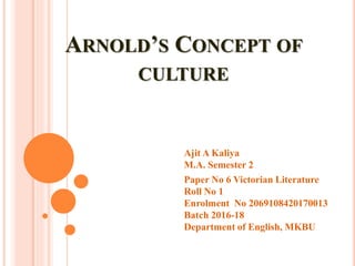 ARNOLD’S CONCEPT OF
CULTURE
Ajit A Kaliya
M.A. Semester 2
Paper No 6 Victorian Literature
Roll No 1
Enrolment No 2069108420170013
Batch 2016-18
Department of English, MKBU
 