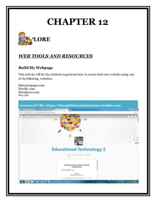 WEB TOOLS AND RESOURCES
Build My Webpage
This activity will let the students experience how to create their own website using any
of the following websites:
Educatorpages.com
Weebly.com
Wordpress.com
Wix.com
Generated URL: https://thoughtfulenemyluminary.tumblr.com/
CHAPTER 12
EXPLORE
 