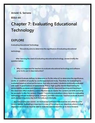 Arnold G. Serrano
BSEd-4A
Chapter 7: Evaluating Educational
Technology
EXPLORE
Evaluating Educational Technology
This activity aims to determine the significance of evaluating educational
technology.
After learning the need of evaluating educational technology, answer briefly the
question below.
1. Why is it important for teachers to evaluate educational technology and software
prior to its use in class instruction?
The word Evaluate defines: to determine or fix the value of; to determine the significance,
worth, or condition of usually by careful appraisal and study. Therefore, for evaluatingit is
evaluated based on actual performance, then why are today’s students continually evaluated
with tests? A good balance of assessments, that is, high-quality standardized testing for
accountability purposes and classroom assessments for improved teaching and learning in
the classroom offers students a more effective way to master the content and skills central to
be successful in the 21st century. Chapter 7 introduces evaluationrubrics: tools for evaluating
technology infused student projects, software, and Web resources. Teachers evaluate student
work and learning every day both formally and informally.
As a future educator sooner, we must accept and learn it because we are called as a 21st
century learner. Evaluatingis important in a way of focusing on our objectives where in what
objectives we draw we must be able to meet the said standard for us to move forward.
 
