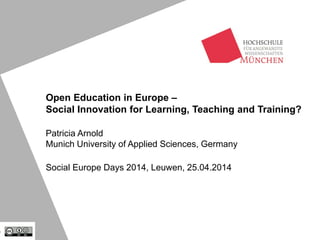 Open Education in Europe –
Social Innovation for Learning, Teaching and Training?
Patricia Arnold
Munich University of Applied Sciences, Germany
Social Europe Days 2014, Leuwen, 25.04.2014
 