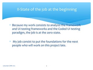 ∗ Because my work consists to analysis the framework
and UI testing frameworks and the Coded UI testing
paradigm, the job is at the zero state.
∗ My job consist to put the foundations for the next
people who will work on this project late.
II-State of the job at the beginning
Lab project | BME 2013 4
 