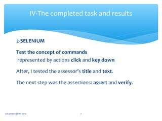 2-SELENIUM
Test the concept of commands
represented by actions click and key down
After, I tested the assessor’s title and text.
The next step was the assertions: assert and verify.
IV-The completed task and results
Lab project | BME 2013 7
 