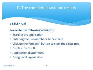 2-SELENIUM
I execute the following scenarios:
∗ Starting the application
∗ Entering the two numbers to calculate
∗ Click on the “submit” button to start the calculated
∗ Display the result
∗ Application disconnects
∗ Design and layout view
IV-The completed task and results
Lab project | BME 2013 8
 