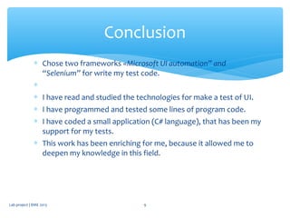 ∗ Chose two frameworks «Microsoft UI automation” and
“Selenium” for write my test code.
∗
∗ I have read and studied the technologies for make a test of UI.
∗ I have programmed and tested some lines of program code.
∗ I have coded a small application (C# language), that has been my
support for my tests.
∗ This work has been enriching for me, because it allowed me to
deepen my knowledge in this field.
Conclusion
Lab project | BME 2013 9
 