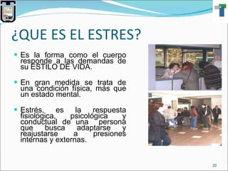 ¿QUE ES EL ESTRES? Es la forma como el cuerpo responde a las demandas de su ESTILO DE VIDA. En gran medida se trata de una condición física, más que un estado mental. Estrés, es la respuesta fisiológica, psicológica y conductual de una  persona que busca adaptarse y reajustarse a presiones internas y externas. 