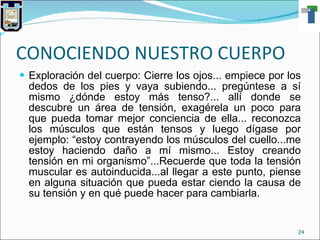CONOCIENDO NUESTRO CUERPO Exploración del cuerpo: Cierre los ojos... empiece por los dedos de los pies y vaya subiendo... pregúntese a sí mismo ¿dónde estoy más tenso?... allí donde se descubre un área de tensión, exagérela un poco para que pueda tomar mejor conciencia de ella... reconozca los músculos que están tensos y luego dígase por ejemplo: “estoy contrayendo los músculos del cuello...me estoy haciendo daño a mí mismo... Estoy creando tensión en mi organismo”...Recuerde que toda la tensión muscular es autoinducida...al llegar a este punto, piense en alguna situación que pueda estar ciendo la causa de su tensión y en qué puede hacer para cambiarla. 