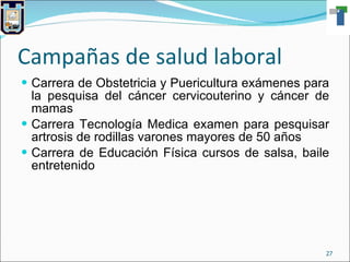 Campañas de salud laboral Carrera de Obstetricia y Puericultura exámenes para la pesquisa del cáncer cervicouterino y cáncer de mamas Carrera Tecnología Medica examen para pesquisar artrosis de rodillas varones mayores de 50 años Carrera de Educación Física cursos de salsa, baile entretenido 