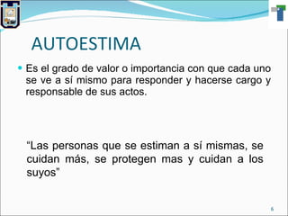 AUTOESTIMA Es el grado de valor o importancia con que cada uno se ve a sí mismo para responder y hacerse cargo y responsable de sus actos. “ Las personas que se estiman a sí mismas, se cuidan más, se protegen mas y cuidan a los suyos” 
