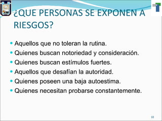 ¿QUE PERSONAS SE EXPONEN A RIESGOS? Aquellos que no toleran la rutina. Quienes buscan notoriedad y consideración. Quienes buscan estímulos fuertes. Aquellos que desafían la autoridad. Quienes poseen una baja autoestima. Quienes necesitan probarse constantemente. 