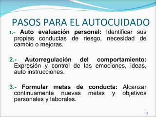 PASOS PARA EL AUTOCUIDADO 1.-  Auto evaluación personal:  Identificar sus propias conductas de riesgo, necesidad de cambio o mejoras. 2.-  Autorregulación del comportamiento:  Expresión y control de las emociones, ideas, auto instrucciones. 3.-  Formular metas de conducta:  Alcanzar continuamente nuevas metas y objetivos personales y laborales. 