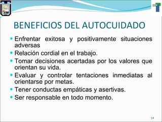 BENEFICIOS DEL AUTOCUIDADO Enfrentar exitosa y positivamente situaciones adversas Relación cordial en el trabajo. Tomar decisiones acertadas por los valores que orientan su vida. Evaluar y controlar tentaciones inmediatas al orientarse por metas. Tener conductas empáticas y asertivas. Ser responsable en todo momento. 