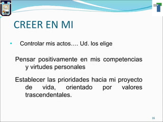 CREER EN MI Controlar mis actos…. Ud. los elige Pensar positivamente en mis competencias y virtudes personales Establecer las prioridades hacia mi proyecto   de vida, orientado por valores trascendentales. 