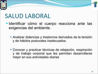 SALUD LABORAL Identificar cómo el cuerpo reacciona ante las exigencias del ambiente. Analizar dolencias y trastornos derivados de la tensión y de hábitos posturales inadecuados. Conocer y practicar técnicas de relajación, respiración y de trabajo corporal que les permitan desarrollarse mejor en sus actividades diarias 