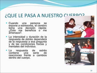 ¿QUE LE PASA A NUESTRO CUERPO? Cuando una persona se expone a estresores, el cerebro toma una decisión rápida: ¿Esto me beneficia o me amenaza?. La intensidad y duración de la respuesta de estrés dependerá de la respuesta a esa pregunta y de las condiciones físicas y mentales del individuo. La respuesta de estrés contiene una serie de reacciones frente a cambios dentro del cuerpo. 