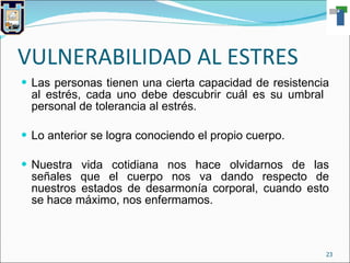 VULNERABILIDAD AL ESTRES Las personas tienen una cierta capacidad de resistencia al estrés, cada uno debe descubrir cuál es su umbral  personal de tolerancia al estrés. Lo anterior se logra conociendo el propio cuerpo. Nuestra vida cotidiana nos hace olvidarnos de las señales que el cuerpo nos va dando respecto de nuestros estados de desarmonía corporal, cuando esto se hace máximo, nos enfermamos. 
