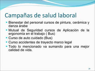 Campañas de salud laboral  Bienestar del personal cursos de pintura, cerámica y danza árabe Mutual de Seguridad cursos de Aplicación de la ergonomía en el trabajo ( Bus) Curso de auto cuidado (Bus) Curso accidentes de trayecto marco legal Todo lo mencionado va sumando para una mejor calidad de vida. 