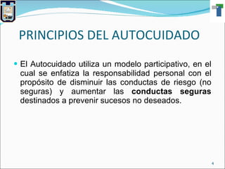 PRINCIPIOS DEL AUTOCUIDADO El Autocuidado utiliza un modelo participativo, en el cual se enfatiza la responsabilidad personal con el propósito de disminuir las conductas de riesgo (no seguras) y aumentar las  conductas seguras  destinados a prevenir sucesos no deseados. 