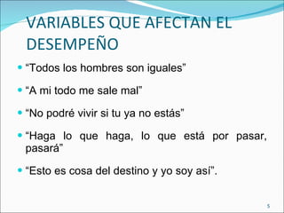 VARIABLES QUE AFECTAN EL DESEMPEÑO “ Todos los hombres son iguales” “ A mi todo me sale mal” “ No podré vivir si tu ya no estás” “ Haga lo que haga, lo que está por pasar, pasará” “ Esto es cosa del destino y yo soy así”. 