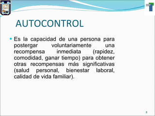 AUTOCONTROL Es la capacidad de una persona para postergar voluntariamente una recompensa inmediata (rapidez, comodidad, ganar tiempo) para obtener otras recompensas más significativas (salud personal, bienestar laboral, calidad de vida familiar). 