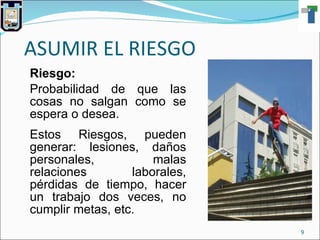 ASUMIR EL RIESGO Riesgo: Probabilidad de que las cosas no salgan como se espera o desea. Estos Riesgos, pueden generar: lesiones, daños personales, malas relaciones laborales, pérdidas de tiempo, hacer un trabajo dos veces, no cumplir metas, etc. 
