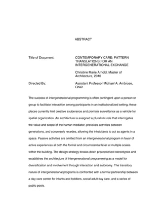 ABSTRACT
Title of Document: CONTEMPORARY CARE: PATTERN
TRANSLATIONS FOR AN
INTERGENERATIONAL EXCHANGE
Christine Marie Arnold, Master of
Architecture, 2010
Directed By: Assistant Professor Michael A. Ambrose,
Chair
The success of intergenerational programming is often contingent upon a person or
group to facilitate interaction among participants in an institutionalized setting; these
places currently limit creative exuberance and promote surveillance as a vehicle for
spatial organization. An architecture is assigned a pluralistic role that interrogates
the value and scope of the human mediator, provokes activities between
generations, and conversely recedes, allowing the inhabitants to act as agents in a
space. Passive activities are omitted from an intergenerational program in favor of
active experiences at both the formal and circumstantial level at multiple scales
within the building. The design strategy breaks down preconceived stereotypes and
establishes the architecture of intergenerational programming as a model for
diversification and involvement through interaction and autonomy. The transitory
nature of intergenerational programs is confronted with a formal partnership between
a day care center for infants and toddlers, social adult day care, and a series of
public pools.
 