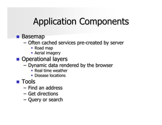 Application Components
Basemap
– Often cached services pre-created by server
      Road map
      Aerial imagery
Operational layers
– Dynamic data rendered by the browser
      Real time weather
      Disease locations
Tools
–   Find an address
–   Get directions
–   Query or search
 