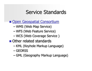 Service Standards
Open Geospatial Consortium
– WMS (Web Map Service)
– WFS (Web Feature Service)
– WCS (Web Coverage Service )
Other related standards
– KML (Keyhole Markup Language)
– GEORSS
– GML (Geography Markup Language)
 