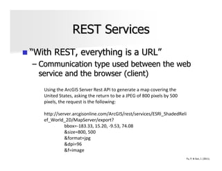 REST Services
“With REST, everything is a URL”
– Communication type used between the web
  service and the browser (client)
   Using the ArcGIS Server Rest API to generate a map covering the
   United States, asking the return to be a JPEG of 800 pixels by 500
   pixels, the request is the following:

   http://server.arcgisonline.com/ArcGIS/rest/services/ESRI_ShadedReli
   ef_World_2D/MapServer/export?
             bbox=-183.33, 15.20, -9.53, 74.08
             &size=800, 500
             &format=jpg
             &dpi=96
             &f=image
                                                                        Fu, P. & Sun, J. (2011).
 