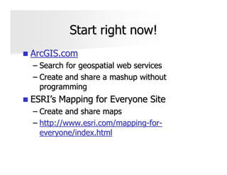 Start right now!
ArcGIS.com
– Search for geospatial web services
– Create and share a mashup without
  programming
ESRI’s Mapping for Everyone Site
– Create and share maps
– http://www.esri.com/mapping-for-
  everyone/index.html
 