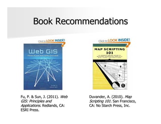 Book Recommendations




Fu, P. & Sun, J. (2011). Web   Duvander, A. (2010). Map
GIS: Principles and            Scripting 101. San Francisco,
Applications. Redlands, CA:    CA: No Starch Press, Inc.
ESRI Press.
 
