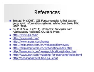 References
Bolstad, P. (2008). GIS Fundamentals: A first text on
geographic information systems. White Bear Lake, MN:
Eider Press.
Fu, P. & Sun, J. (2011). Web GIS: Principles and
Applications. Redlands, CA: ESRI Press.
http://www.gis.com/
http://www.esri.com/
http://www.arcgis.com/home/
http://help.arcgis.com/en/webapps/flexviewer/
http://help.arcgis.com/en/webapi/flex/index.html
http://www.esri.com/news/publications/index.html
http://www.esri.com/mapping-for-everyone/index.html
http://geospatialrevolution.psu.edu/
 