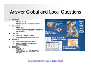 Answer Global and Local Questions
 Location
  –   What is at …?
  –   What exists at a particular location?
 Condition
  –   Where is it?
  –   Find location where certain conditions
      are satisfied.
 Trends
  –   What has changed since?
  –   Differences in an area over time.
 Patterns
  –   What spatial patterns exist?
  –   Spatial relationships between
      geographic data.
 Modeling
  –   What if …?
  –   Predict cause and effects of new
      scenarios.




                        Great examples of GIS in action here!
 