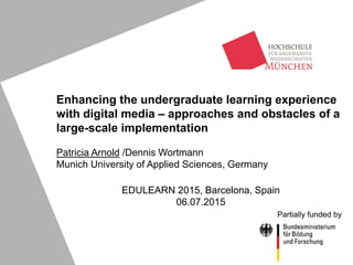 Enhancing the undergraduate learning experience
with digital media – approaches and obstacles of a
large-scale implementation
Patricia Arnold /Dennis Wortmann
Munich University of Applied Sciences, Germany
EDULEARN 2015, Barcelona, Spain
06.07.2015
Partially funded by
 