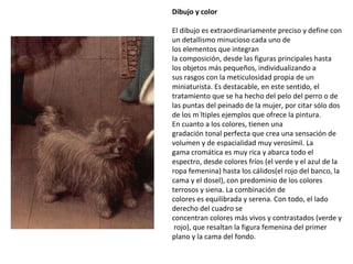 Dibujo y color El dibujo es extraordinariamente preciso y define con un detallismo minucioso cada uno de los elementos que integran la composición, desde las figuras principales hasta los objetos más pequeños, individualizando a sus rasgos con la meticulosidad propia de un miniaturista. Es destacable, en este sentido, el tratamiento que se ha hecho del pelo del perro o de las puntas del peinado de la mujer, por citar sólo dos de los múltiples ejemplos que ofrece la pintura. En cuanto a los colores, tienen una gradación tonal perfecta que crea una sensación de volumen y de espacialidad muy verosímil. La gama cromática es muy rica y abarca todo el espectro, desde colores fríos (el verde y el azul de la ropa femenina) hasta los cálidos(el rojo del banco, la cama y el dosel), con predominio de los colores terrosos y siena. La combinación de colores es equilibrada y serena. Con todo, el lado derecho del cuadro se concentran colores más vivos y contrastados (verde y rojo), que resaltan la figura femenina del primer plano y la cama del fondo. 