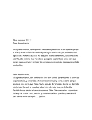 25 de marzo de (2011)
Texto de dedicatoria


Mis agradecimientos, como primera medida le agradezco a el ser supremo ya que
el es el que me ha dado la sabiduría para lograr este triunfo, por otro lado quiero
agradecer a mi familia quienes me apoyaron incondicionalmente, dándome animo
y cariño, otra persona muy importante que aporto su granito de arena para que
lograra estar aquí fue mi profesor de química quien me dio las bases para ser todo
un científico.




Texto de dedicatoria
Mis agradecimientos, son primero que todo a mi familia por brindarme el apoyo de
seguir adelante, y sobre todo a formarme como mujer y como persona porque
gracias a ellos soy lo que hasta hoy he sido. Le doy gracias a diosito por darme la
oportunidad de venir al mundo y sobre todo a la mujer que me dio la vida.
También le doy gracias a los profesores que DIA a DIA me enseñan y me aclaran
dudas y me forman como persona, y a mis compañeros que siempre están ahí
para darme animo de seguir…… gracias.
 