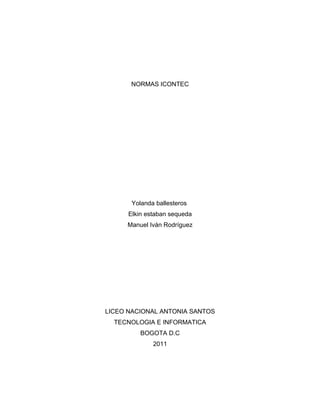 NORMAS ICONTEC




       Yolanda ballesteros
      Elkin estaban sequeda
     Manuel Iván Rodríguez




LICEO NACIONAL ANTONIA SANTOS
  TECNOLOGIA E INFORMATICA
          BOGOTA D.C
              2011
 