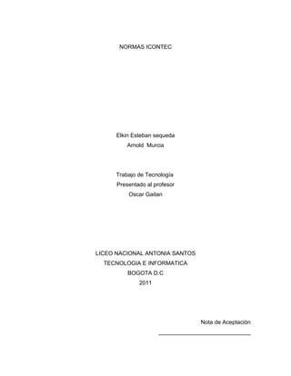 NORMAS ICONTEC




      Elkin Esteban sequeda
         Arnold Murcia




     Trabajo de Tecnología
      Presentado al profesor
          Oscar Gaitan




LICEO NACIONAL ANTONIA SANTOS
  TECNOLOGIA E INFORMATICA
          BOGOTA D.C
              2011




                                  Nota de Aceptación
                     _____________________________
 