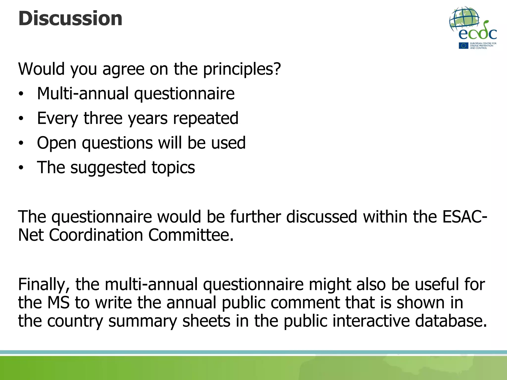 Discussion
Would you agree on the principles?
• Multi-annual questionnaire
• Every three years repeated
• Open questions will be used
• The suggested topics
The questionnaire would be further discussed within the ESAC-
Net Coordination Committee.
Finally, the multi-annual questionnaire might also be useful for
the MS to write the annual public comment that is shown in
the country summary sheets in the public interactive database.
 