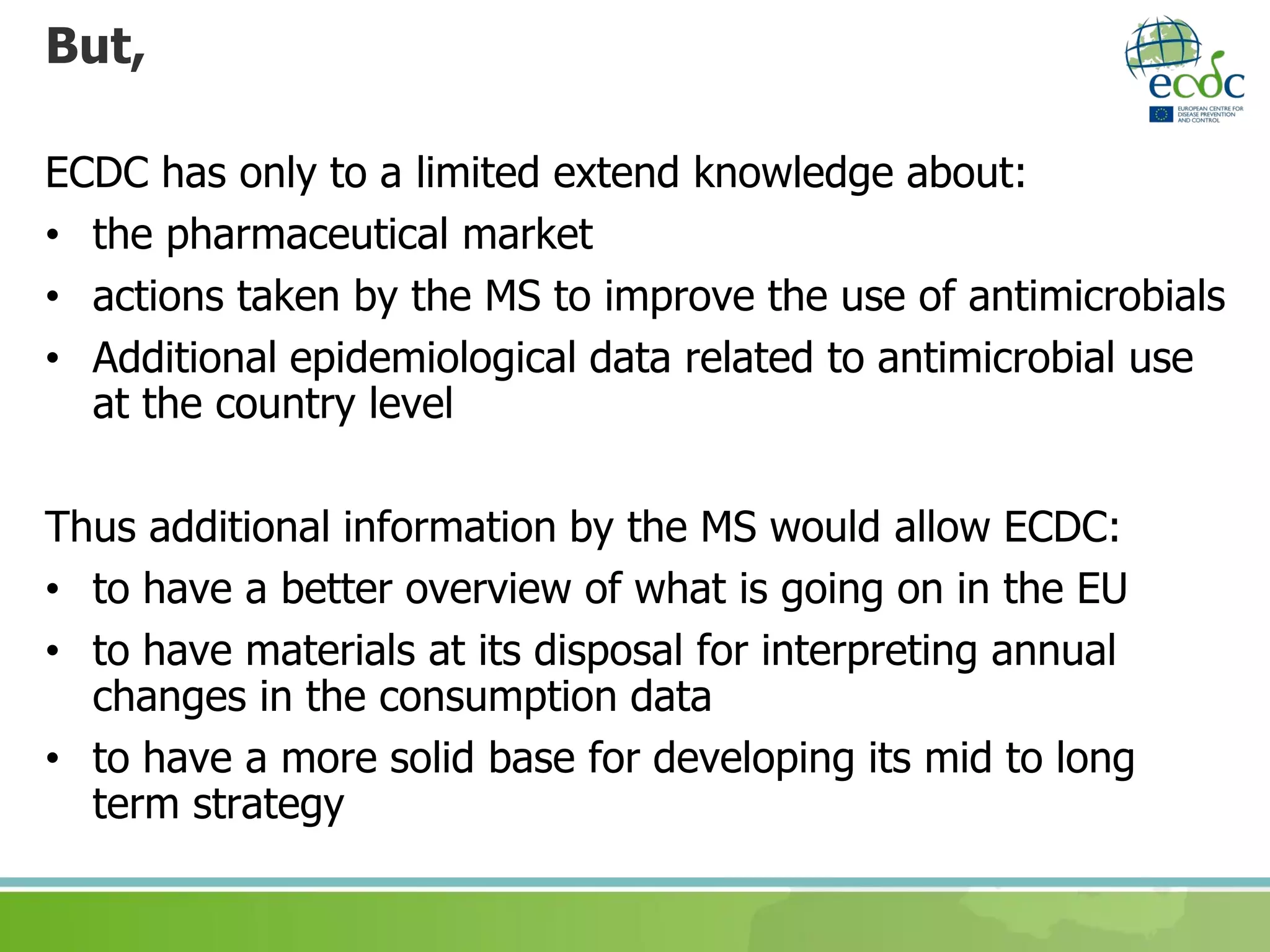 But,
ECDC has only to a limited extend knowledge about:
• the pharmaceutical market
• actions taken by the MS to improve the use of antimicrobials
• Additional epidemiological data related to antimicrobial use
at the country level
Thus additional information by the MS would allow ECDC:
• to have a better overview of what is going on in the EU
• to have materials at its disposal for interpreting annual
changes in the consumption data
• to have a more solid base for developing its mid to long
term strategy
 