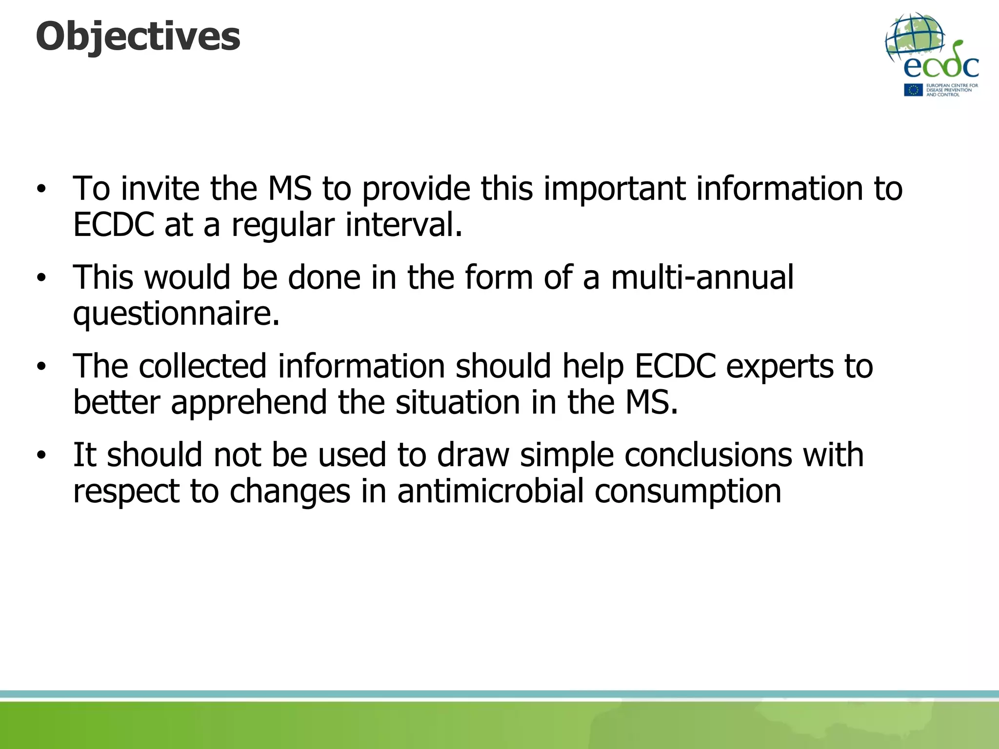 Objectives
• To invite the MS to provide this important information to
ECDC at a regular interval.
• This would be done in the form of a multi-annual
questionnaire.
• The collected information should help ECDC experts to
better apprehend the situation in the MS.
• It should not be used to draw simple conclusions with
respect to changes in antimicrobial consumption
 